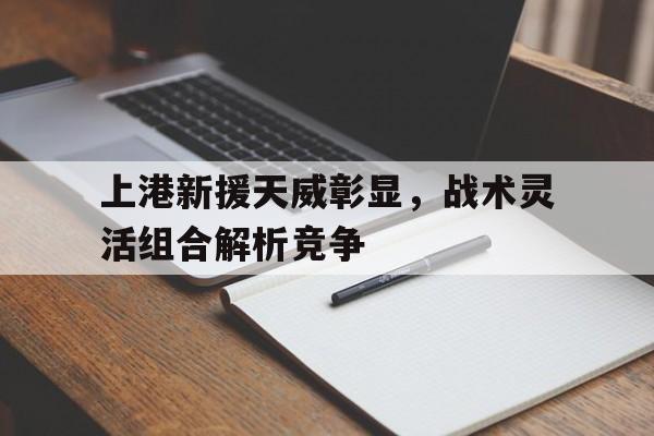 九游体育在线-包含上港新援天威彰显，战术灵活组合解析竞争的词条